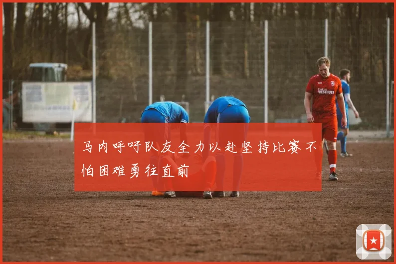 马内呼吁队友全力以赴坚持比赛不怕困难勇往直前