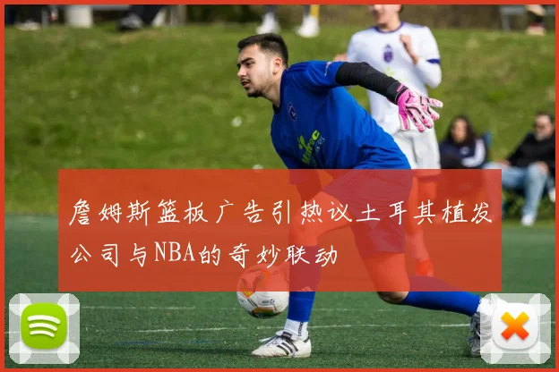 詹姆斯篮板广告引热议土耳其植发公司与NBA的奇妙联动