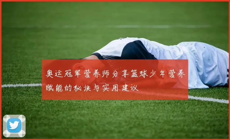 奥运冠军营养师分享篮球少年营养赋能的秘诀与实用建议