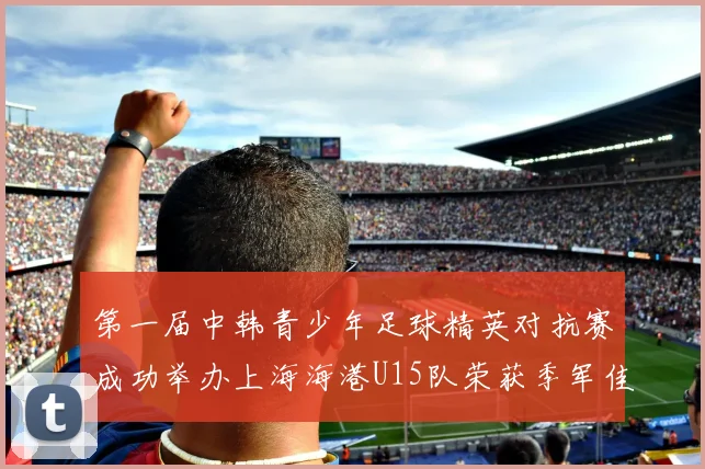 第一届中韩青少年足球精英对抗赛成功举办上海海港U15队荣获季军佳绩