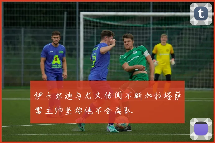 伊卡尔迪与尤文传闻不断加拉塔萨雷主帅坚称他不会离队