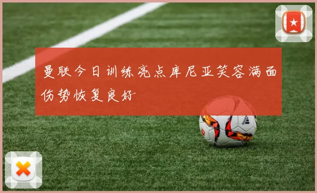 曼联今日训练亮点库尼亚笑容满面伤势恢复良好
