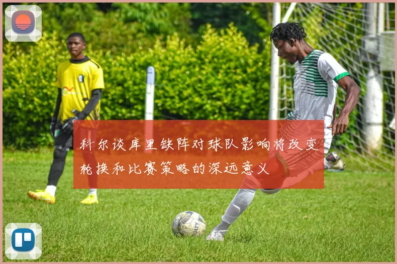 科尔谈库里缺阵对球队影响将改变轮换和比赛策略的深远意义