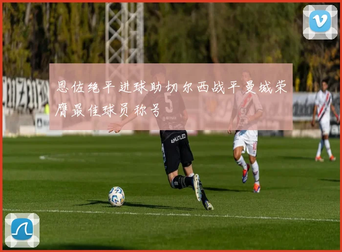 恩佐绝平进球助切尔西战平曼城荣膺最佳球员称号
