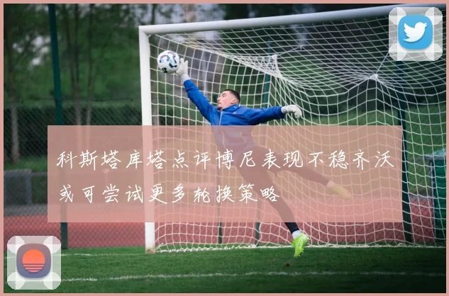 科斯塔库塔点评博尼表现不稳齐沃或可尝试更多轮换策略