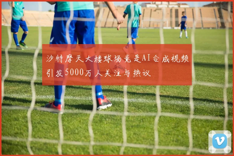 沙特摩天大楼球场竟是AI合成视频引发5000万人关注与热议