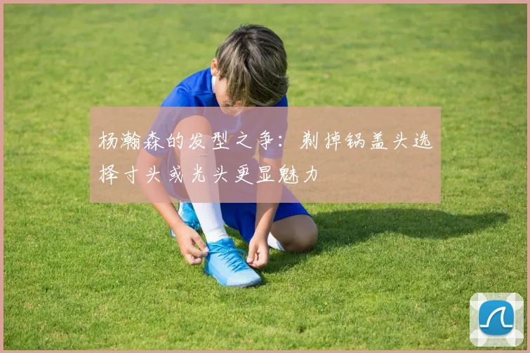 杨瀚森的发型之争：剃掉锅盖头选择寸头或光头更显魅力