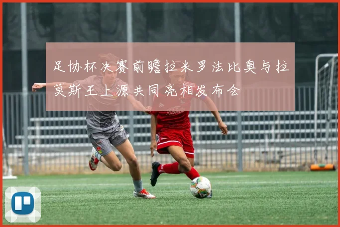 足协杯决赛前瞻拉米罗法比奥与拉莫斯王上源共同亮相发布会