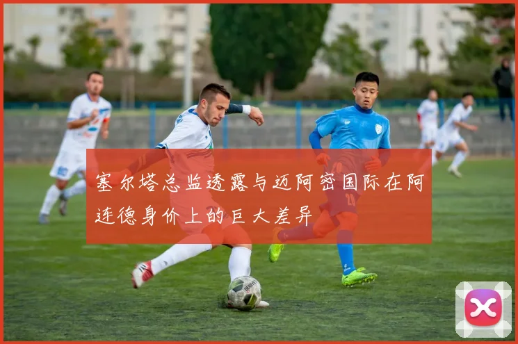 塞尔塔总监透露与迈阿密国际在阿连德身价上的巨大差异