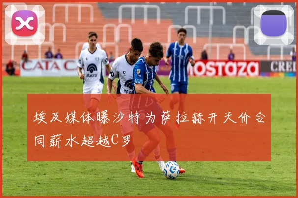 埃及媒体曝沙特为萨拉赫开天价合同薪水超越C罗