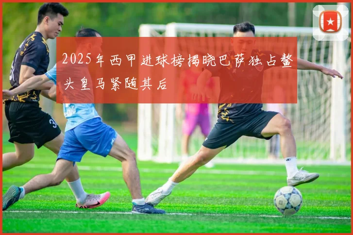 2025年西甲进球榜揭晓巴萨独占鳌头皇马紧随其后
