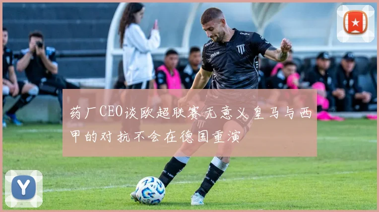 药厂CEO谈欧超联赛无意义皇马与西甲的对抗不会在德国重演