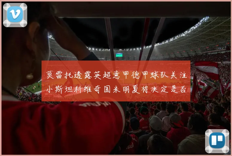 莫雷托透露英超意甲德甲球队关注小斯坦科维奇国米明夏将决定是否回购