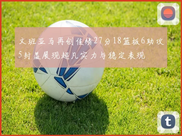 文班亚马再创佳绩27分18篮板6助攻5封盖展现超凡实力与稳定表现