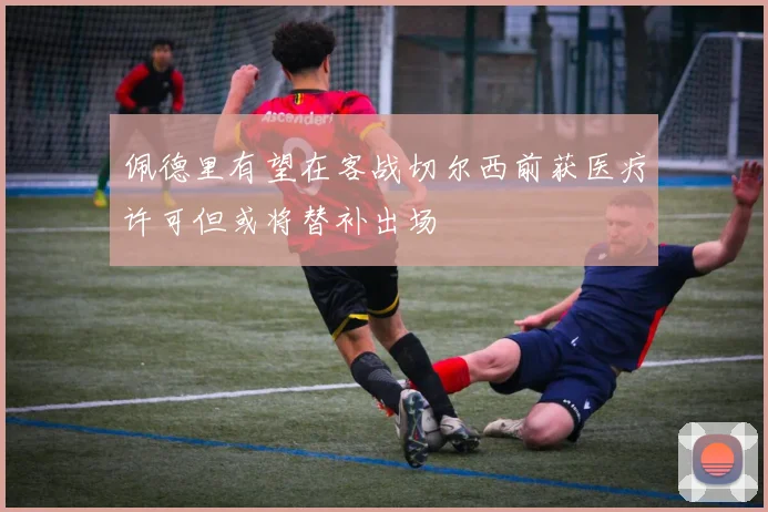 佩德里有望在客战切尔西前获医疗许可但或将替补出场