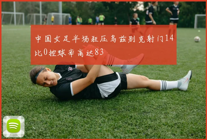 中国女足半场狂压乌兹别克射门14比0控球率高达83