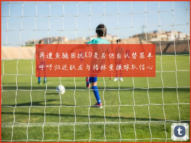 再遭鱼腩困扰KD是否仍自认替罪羊呼吁归还狄龙与格林重振球队信心