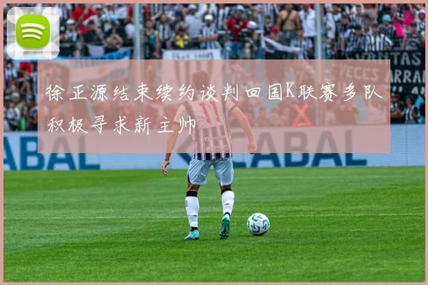 徐正源结束续约谈判回国K联赛多队积极寻求新主帅