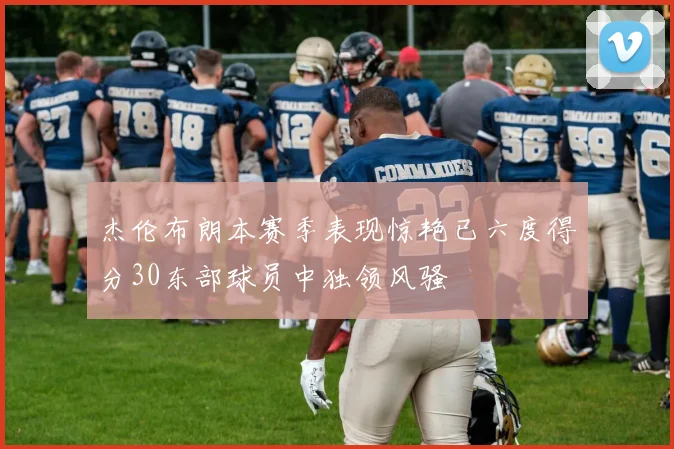 杰伦布朗本赛季表现惊艳已六度得分30东部球员中独领风骚