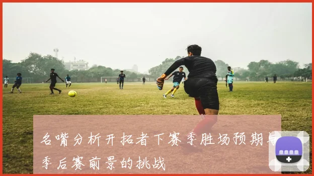 名嘴分析开拓者下赛季胜场预期与季后赛前景的挑战