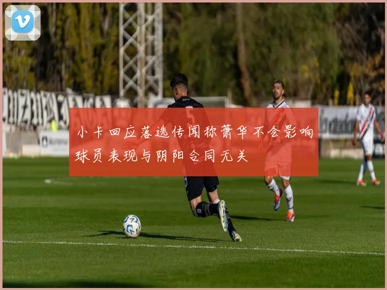 小卡回应落选传闻称萧华不会影响球员表现与阴阳合同无关