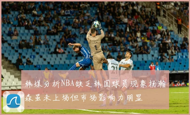 韩媒分析NBA缺乏韩国球员现象杨瀚森虽未上场但市场影响力明显