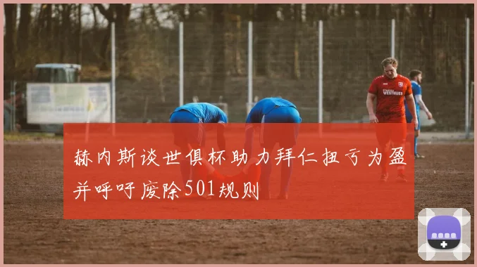 赫内斯谈世俱杯助力拜仁扭亏为盈并呼吁废除501规则