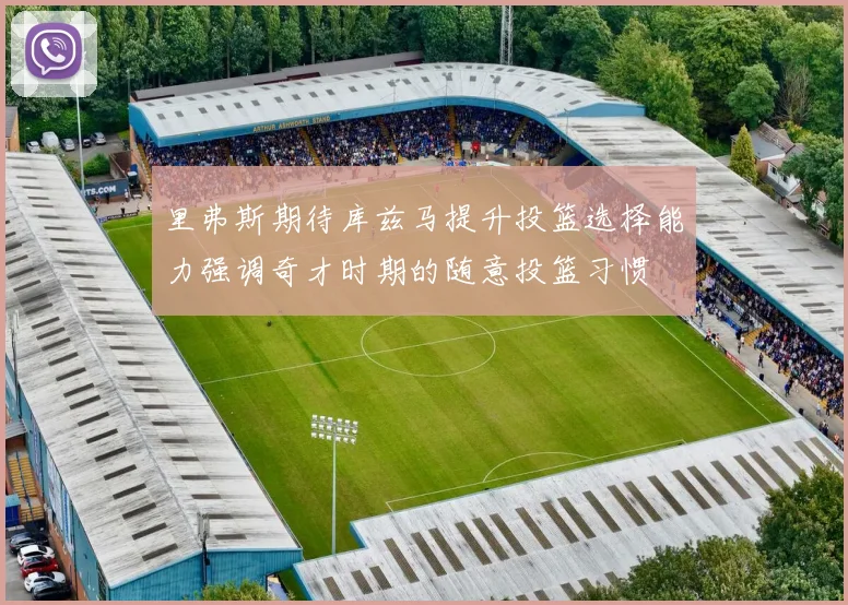 里弗斯期待库兹马提升投篮选择能力强调奇才时期的随意投篮习惯