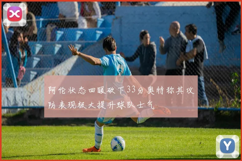 阿伦状态回暖砍下33分奥特称其攻防表现极大提升球队士气