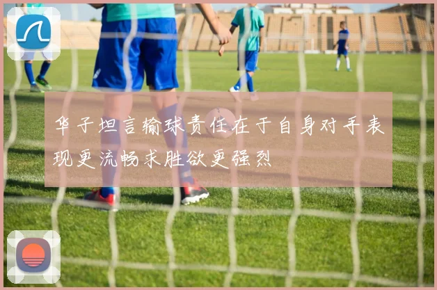 华子坦言输球责任在于自身对手表现更流畅求胜欲更强烈
